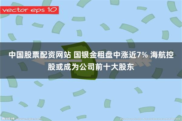 中国股票配资网站 国银金租盘中涨近7% 海航控股或成为公司前十大股东