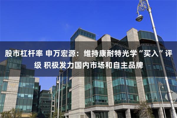 股市杠杆率 申万宏源：维持康耐特光学“买入”评级 积极发力国内市场和自主品牌