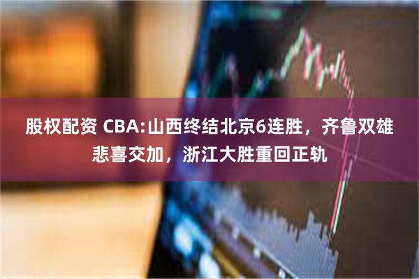 股权配资 CBA:山西终结北京6连胜，齐鲁双雄悲喜交加，浙江大胜重回正轨