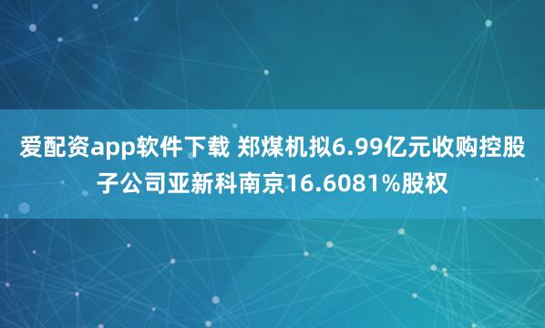 爱配资app软件下载 郑煤机拟6.99亿元收购控股子公司亚新科南京16.6081%股权