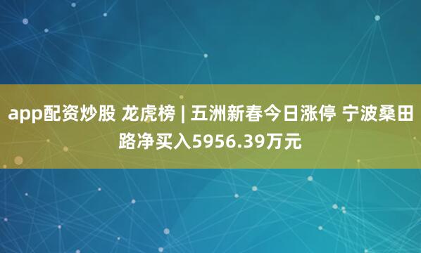 app配资炒股 龙虎榜 | 五洲新春今日涨停 宁波桑田路净买入5956.39万元