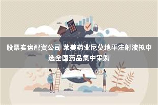 股票实盘配资公司 莱美药业尼莫地平注射液拟中选全国药品集中采购