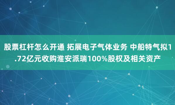 股票杠杆怎么开通 拓展电子气体业务 中船特气拟1.72亿元收购淮安派瑞100%股权及相关资产