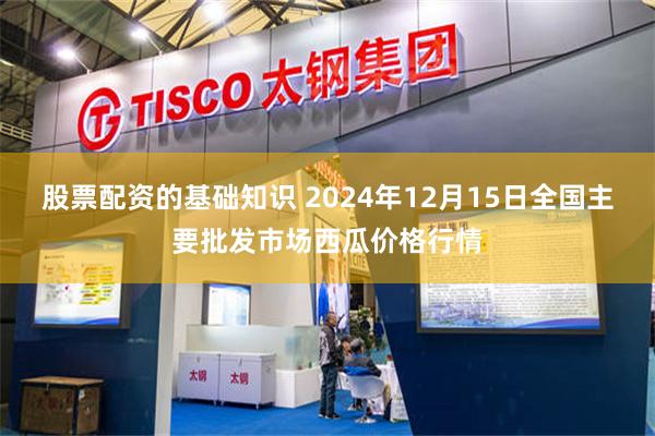 股票配资的基础知识 2024年12月15日全国主要批发市场西瓜价格行情