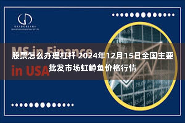 股票怎么办理杠杆 2024年12月15日全国主要批发市场虹鳟鱼价格行情