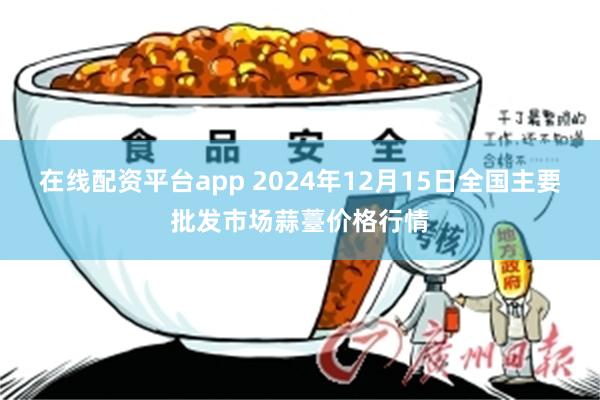 在线配资平台app 2024年12月15日全国主要批发市场蒜薹价格行情