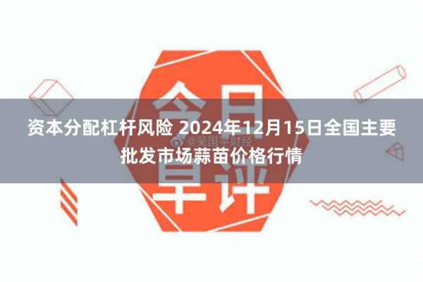 资本分配杠杆风险 2024年12月15日全国主要批发市场蒜苗价格行情