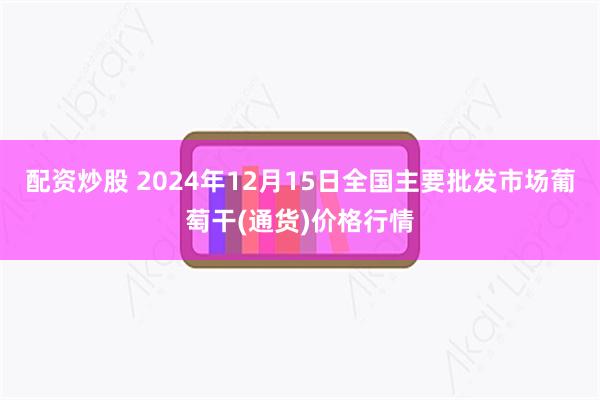 配资炒股 2024年12月15日全国主要批发市场葡萄干(通货)价格行情