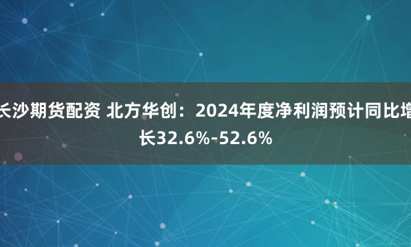 长沙期货配资 北方华创：2024年度净利润预计同比增长32.6%-52.6%