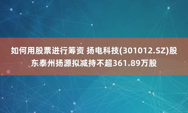 如何用股票进行筹资 扬电科技(301012.SZ)股东泰州扬源拟减持不超361.89万股