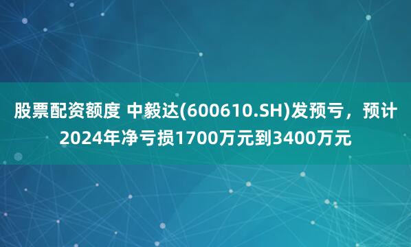 股票配资额度 中毅达(600610.SH)发预亏，预计2024年净亏损1700万元到3400万元