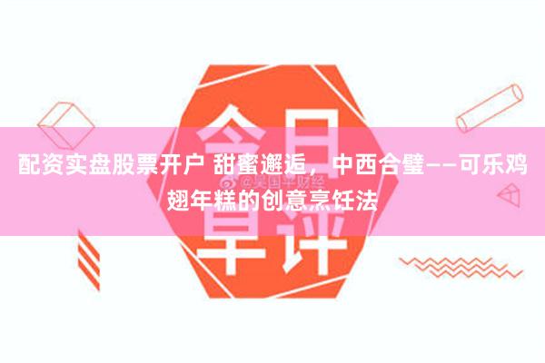 配资实盘股票开户 甜蜜邂逅，中西合璧——可乐鸡翅年糕的创意烹饪法