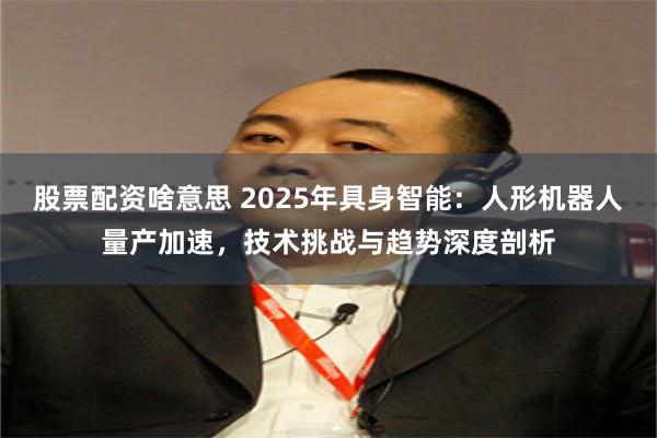 股票配资啥意思 2025年具身智能：人形机器人量产加速，技术挑战与趋势深度剖析