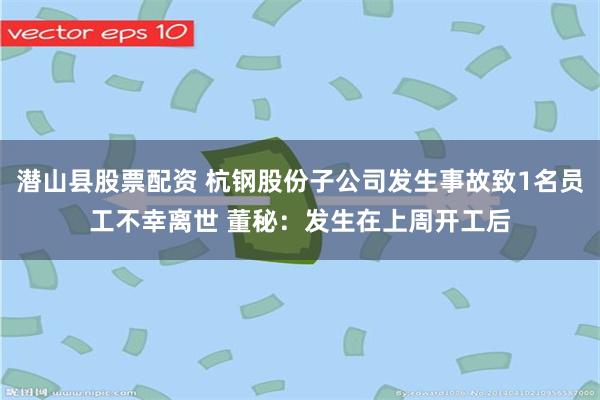 潜山县股票配资 杭钢股份子公司发生事故致1名员工不幸离世 董秘：发生在上周开工后