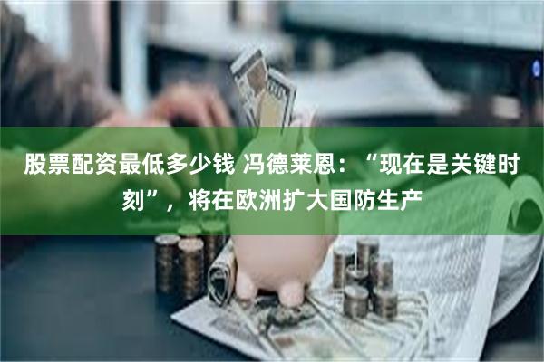 股票配资最低多少钱 冯德莱恩：“现在是关键时刻”，将在欧洲扩大国防生产