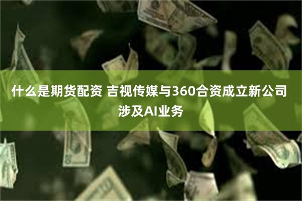 什么是期货配资 吉视传媒与360合资成立新公司 涉及AI业务